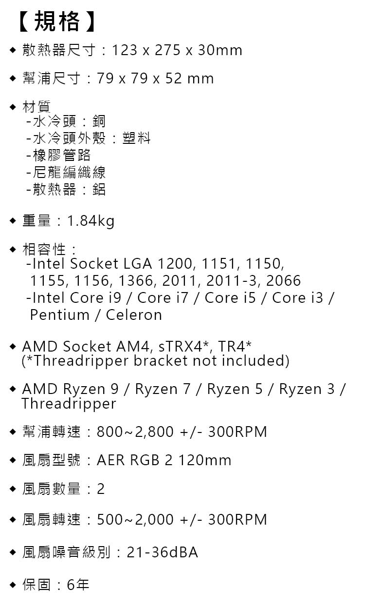 【規格】  123  275  30mm 材質79  79 x 52 mm水冷頭:銅- 水冷頭外殼:塑料-橡膠管路-尼龍編織線-散熱器:1.84kg 相容性: Socket LGA 1200, 1151, 1150,1155, 1156, 1366, 2011, 2011-3, 2066 Core   Core   Core   Core  Pentium Celeron AMD Socket AM4, sTRX4, TR4*(*Threadripper bracket not included) AMD Ryzen 9  Ryzen 7 / Ryzen 5 / Ryzen 3 /Threadripper 8002,800  300RPMAER RGB 2 120mm 風扇數量:25002,000  300RPM 風扇噪音級別:21-36dBA : 6年
